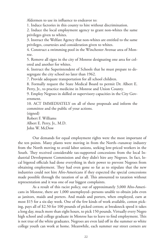 Aldermen t use its influence 1o endeavor 1o 1. Induce factorie in this county to hire without discrimination. 2. Induce the local employment agency to grant non-whites the same privilges given 0 whices. 3. Instruct the Welfare Agency that non-whites are entited to the same privilges, courtesies and consideration given to whites. 4. Construct a swimming pool in the Winchester Avenue area of Mon- 5. Remove all signs in the city of Monroe designating one area for col- ored and another for whites 6. Instruet e Superintendent of Schools that he must prepare to de- segregate the city school no later than 1962 7. Provide adequate transportation for all school children. 8. Formally request the State Medical Board to permic Dr. Albert E. Perry,Jt., to practice medicine in Monroe and Union County: 9. Employ Negroes in skilled or supervisory capacitis i the City Gov- 10. ACT IMMEDIATELY on all of these proposls and inform the committee and the public of your actions Cigned) Robert F. Williams Albert E. Derry, Je., M.D. Joha W McDow Our demands for equal employment ights were the most important of the ten points. Many plants were moving in from the North--runaway industry from the North moving to avoid labor unions, secking low-priced workers in the South. They received considerable tax-supported concessions from the local In- dustrial Development Commission and they didrit hire any Negroes. In fact, lo- cal bigoted officials had done everything in their power to prevent Negroes from obuaining employment. They had even gone so far as to stipulate that the new industries could o hire Afro-Americans if they expected the special concessions made possible through the taxation of us all. This amounted to wxation without representation and it was one of our biggest complaints As a resul of this racist polic; out of approximately 3,000 Afio-Ameri- cans in Montoe, there are 1,000 unemployed--persons unable to obtain jobs even as janitors, maids and porters. And maids and porters, when employed, carn at most $15 for a six-day week. One of the few kinds of work availabl, corton pick- ing, pays all o $2.50 for 100 pounds of picked cotton; a breakneck speed it takes along day, much more than cight hours, to pick 150 pounds. Virtually every Negro high school and college graduate in Monroe has to leave to find employment. This is not tue of the white graduates. Negroes are even lid off in the summer so white college youth can work at home. Meanwhile, each summer our strcet corners are 2